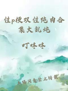 性p梗双性纯肉合集大乱炖